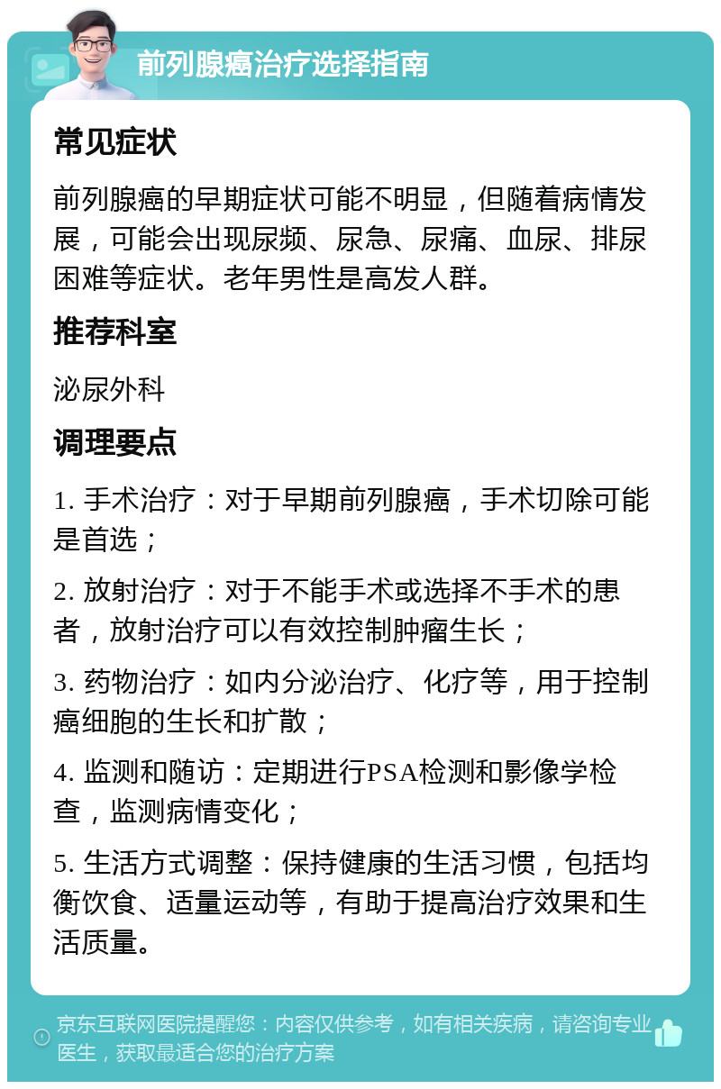 前列腺癌治疗选择指南 常见症状 前列腺癌的早期症状可能不明显，但随着病情发展，可能会出现尿频、尿急、尿痛、血尿、排尿困难等症状。老年男性是高发人群。 推荐科室 泌尿外科 调理要点 1. 手术治疗：对于早期前列腺癌，手术切除可能是首选； 2. 放射治疗：对于不能手术或选择不手术的患者，放射治疗可以有效控制肿瘤生长； 3. 药物治疗：如内分泌治疗、化疗等，用于控制癌细胞的生长和扩散； 4. 监测和随访：定期进行PSA检测和影像学检查，监测病情变化； 5. 生活方式调整：保持健康的生活习惯，包括均衡饮食、适量运动等，有助于提高治疗效果和生活质量。