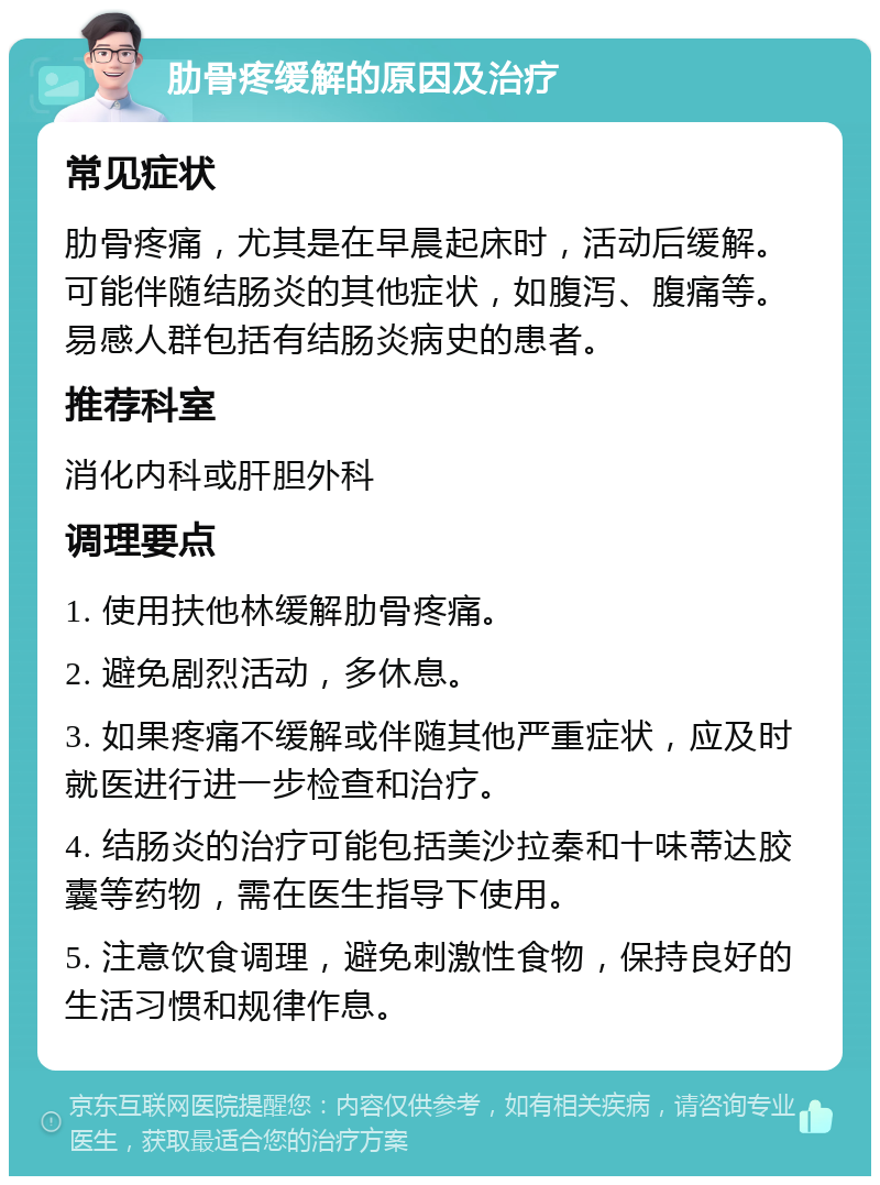 肋骨疼缓解的原因及治疗 常见症状 肋骨疼痛，尤其是在早晨起床时，活动后缓解。可能伴随结肠炎的其他症状，如腹泻、腹痛等。易感人群包括有结肠炎病史的患者。 推荐科室 消化内科或肝胆外科 调理要点 1. 使用扶他林缓解肋骨疼痛。 2. 避免剧烈活动，多休息。 3. 如果疼痛不缓解或伴随其他严重症状，应及时就医进行进一步检查和治疗。 4. 结肠炎的治疗可能包括美沙拉秦和十味蒂达胶囊等药物，需在医生指导下使用。 5. 注意饮食调理，避免刺激性食物，保持良好的生活习惯和规律作息。