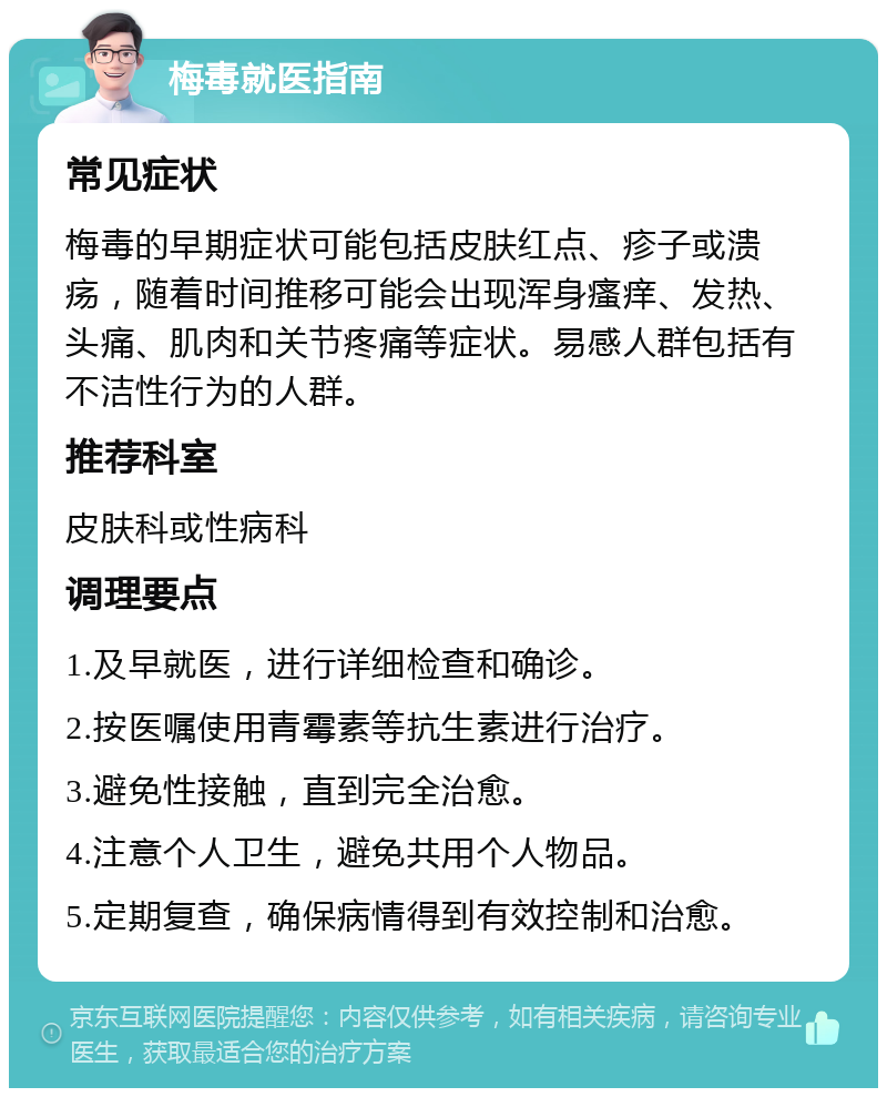 梅毒就医指南 常见症状 梅毒的早期症状可能包括皮肤红点、疹子或溃疡，随着时间推移可能会出现浑身瘙痒、发热、头痛、肌肉和关节疼痛等症状。易感人群包括有不洁性行为的人群。 推荐科室 皮肤科或性病科 调理要点 1.及早就医，进行详细检查和确诊。 2.按医嘱使用青霉素等抗生素进行治疗。 3.避免性接触，直到完全治愈。 4.注意个人卫生，避免共用个人物品。 5.定期复查，确保病情得到有效控制和治愈。