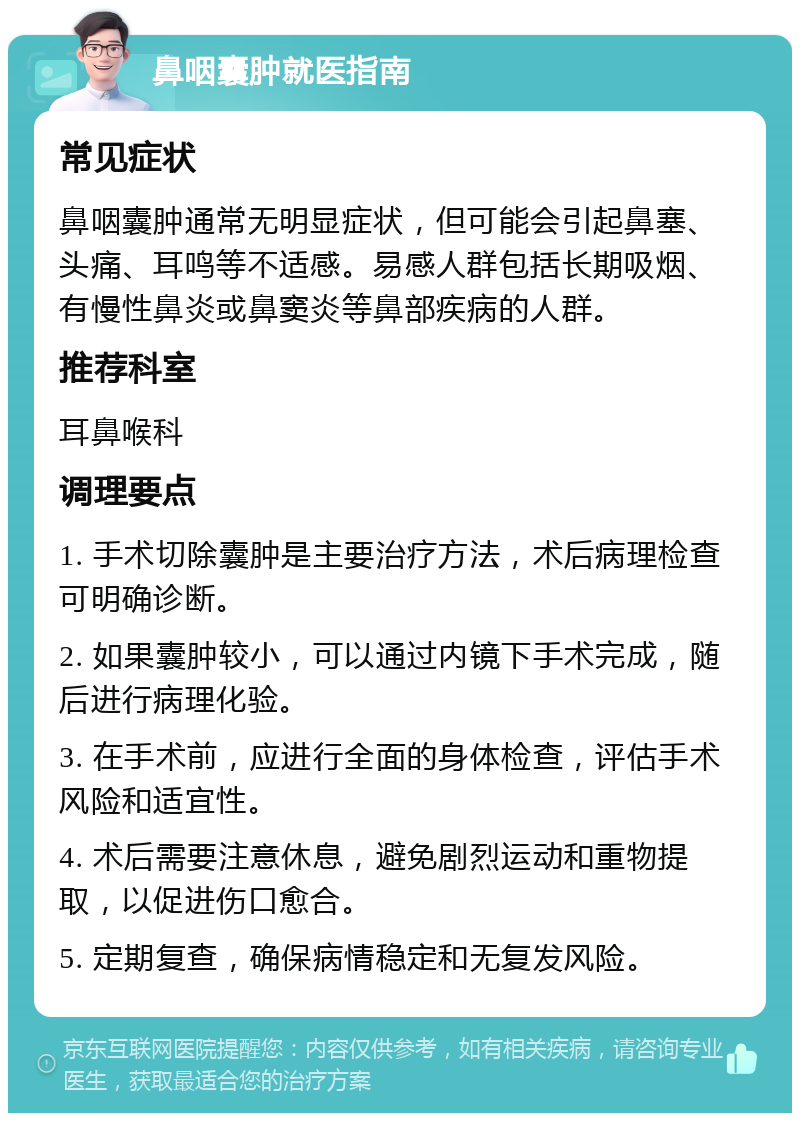 鼻咽囊肿就医指南 常见症状 鼻咽囊肿通常无明显症状，但可能会引起鼻塞、头痛、耳鸣等不适感。易感人群包括长期吸烟、有慢性鼻炎或鼻窦炎等鼻部疾病的人群。 推荐科室 耳鼻喉科 调理要点 1. 手术切除囊肿是主要治疗方法，术后病理检查可明确诊断。 2. 如果囊肿较小，可以通过内镜下手术完成，随后进行病理化验。 3. 在手术前，应进行全面的身体检查，评估手术风险和适宜性。 4. 术后需要注意休息，避免剧烈运动和重物提取，以促进伤口愈合。 5. 定期复查，确保病情稳定和无复发风险。