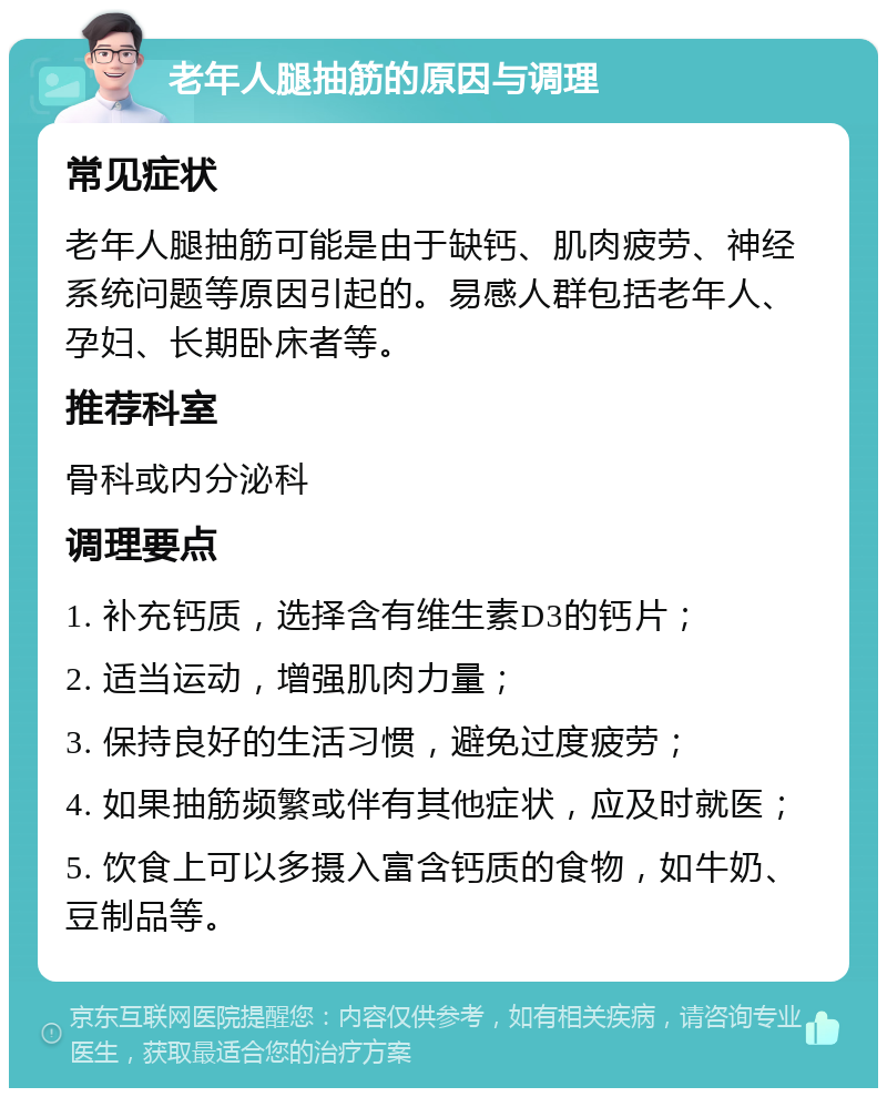 老年人腿抽筋的原因与调理 常见症状 老年人腿抽筋可能是由于缺钙、肌肉疲劳、神经系统问题等原因引起的。易感人群包括老年人、孕妇、长期卧床者等。 推荐科室 骨科或内分泌科 调理要点 1. 补充钙质，选择含有维生素D3的钙片； 2. 适当运动，增强肌肉力量； 3. 保持良好的生活习惯，避免过度疲劳； 4. 如果抽筋频繁或伴有其他症状，应及时就医； 5. 饮食上可以多摄入富含钙质的食物，如牛奶、豆制品等。