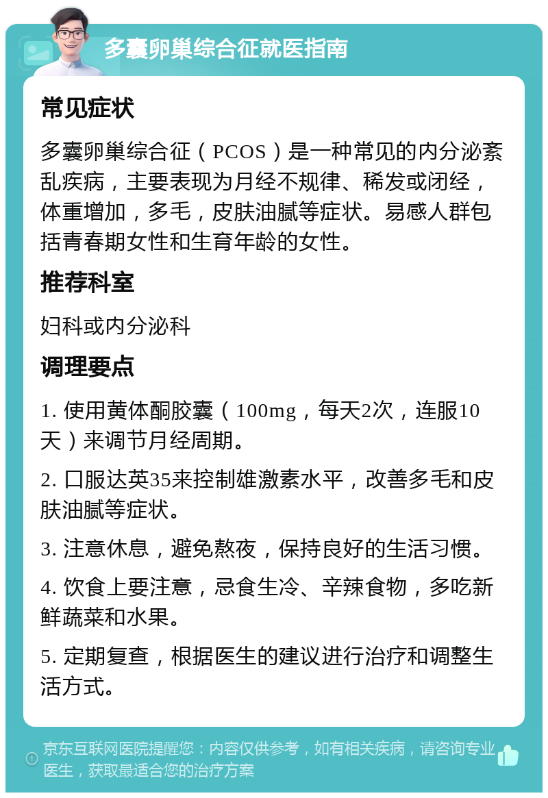 多囊卵巢综合征就医指南 常见症状 多囊卵巢综合征（PCOS）是一种常见的内分泌紊乱疾病，主要表现为月经不规律、稀发或闭经，体重增加，多毛，皮肤油腻等症状。易感人群包括青春期女性和生育年龄的女性。 推荐科室 妇科或内分泌科 调理要点 1. 使用黄体酮胶囊（100mg，每天2次，连服10天）来调节月经周期。 2. 口服达英35来控制雄激素水平，改善多毛和皮肤油腻等症状。 3. 注意休息，避免熬夜，保持良好的生活习惯。 4. 饮食上要注意，忌食生冷、辛辣食物，多吃新鲜蔬菜和水果。 5. 定期复查，根据医生的建议进行治疗和调整生活方式。