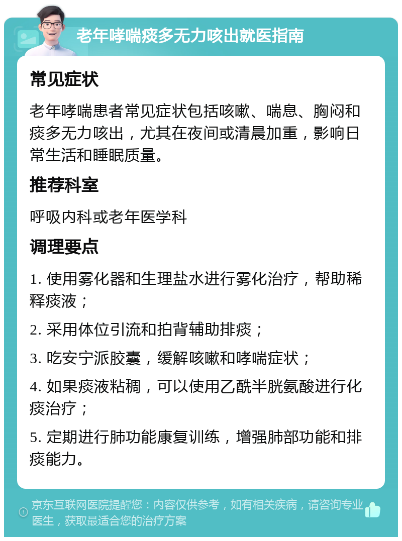 老年哮喘痰多无力咳出就医指南 常见症状 老年哮喘患者常见症状包括咳嗽、喘息、胸闷和痰多无力咳出，尤其在夜间或清晨加重，影响日常生活和睡眠质量。 推荐科室 呼吸内科或老年医学科 调理要点 1. 使用雾化器和生理盐水进行雾化治疗，帮助稀释痰液； 2. 采用体位引流和拍背辅助排痰； 3. 吃安宁派胶囊，缓解咳嗽和哮喘症状； 4. 如果痰液粘稠，可以使用乙酰半胱氨酸进行化痰治疗； 5. 定期进行肺功能康复训练，增强肺部功能和排痰能力。