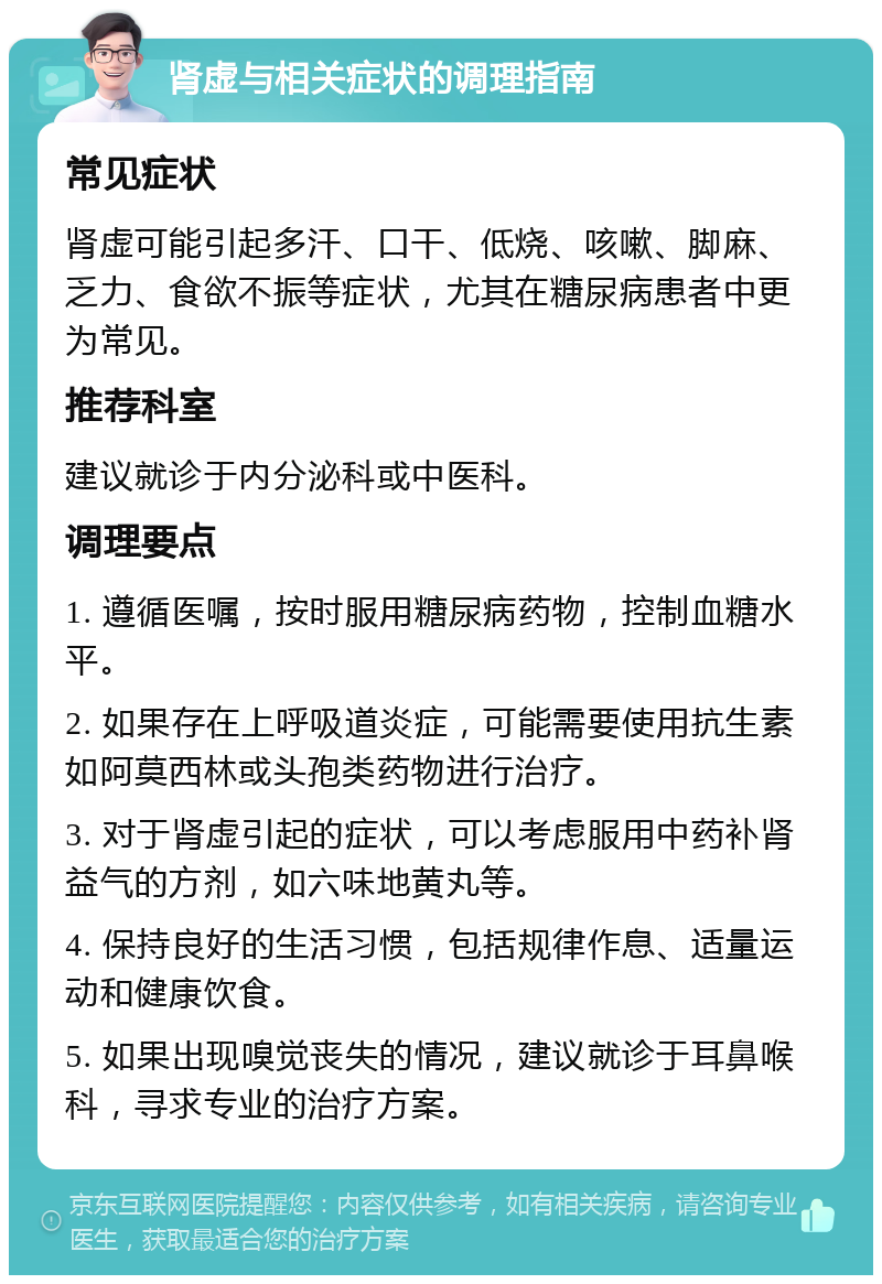 肾虚与相关症状的调理指南 常见症状 肾虚可能引起多汗、口干、低烧、咳嗽、脚麻、乏力、食欲不振等症状，尤其在糖尿病患者中更为常见。 推荐科室 建议就诊于内分泌科或中医科。 调理要点 1. 遵循医嘱，按时服用糖尿病药物，控制血糖水平。 2. 如果存在上呼吸道炎症，可能需要使用抗生素如阿莫西林或头孢类药物进行治疗。 3. 对于肾虚引起的症状，可以考虑服用中药补肾益气的方剂，如六味地黄丸等。 4. 保持良好的生活习惯，包括规律作息、适量运动和健康饮食。 5. 如果出现嗅觉丧失的情况，建议就诊于耳鼻喉科，寻求专业的治疗方案。