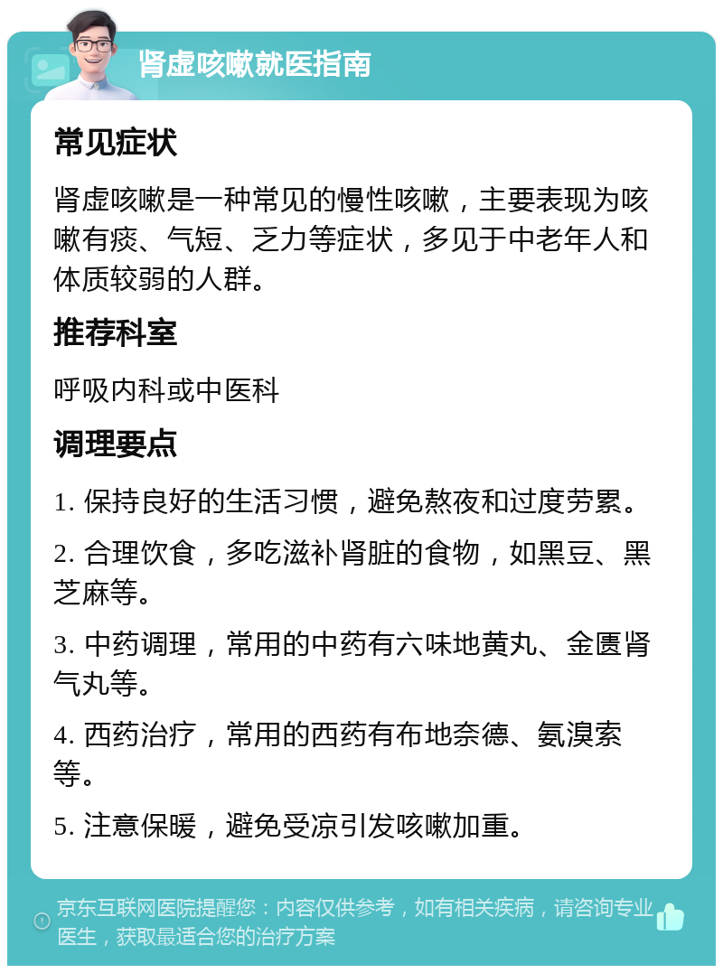 肾虚咳嗽就医指南 常见症状 肾虚咳嗽是一种常见的慢性咳嗽，主要表现为咳嗽有痰、气短、乏力等症状，多见于中老年人和体质较弱的人群。 推荐科室 呼吸内科或中医科 调理要点 1. 保持良好的生活习惯，避免熬夜和过度劳累。 2. 合理饮食，多吃滋补肾脏的食物，如黑豆、黑芝麻等。 3. 中药调理，常用的中药有六味地黄丸、金匮肾气丸等。 4. 西药治疗，常用的西药有布地奈德、氨溴索等。 5. 注意保暖，避免受凉引发咳嗽加重。