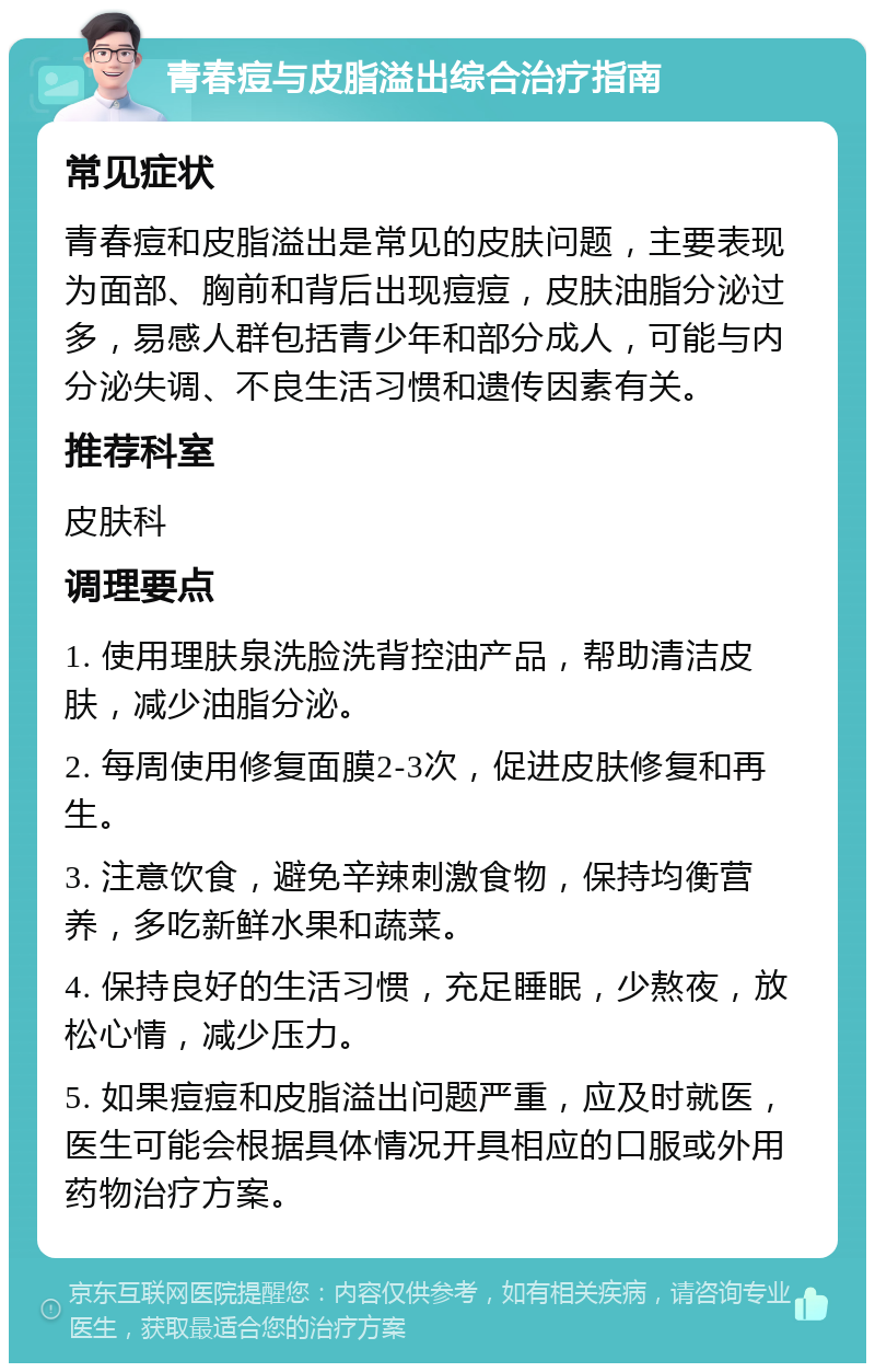 青春痘与皮脂溢出综合治疗指南 常见症状 青春痘和皮脂溢出是常见的皮肤问题，主要表现为面部、胸前和背后出现痘痘，皮肤油脂分泌过多，易感人群包括青少年和部分成人，可能与内分泌失调、不良生活习惯和遗传因素有关。 推荐科室 皮肤科 调理要点 1. 使用理肤泉洗脸洗背控油产品，帮助清洁皮肤，减少油脂分泌。 2. 每周使用修复面膜2-3次，促进皮肤修复和再生。 3. 注意饮食，避免辛辣刺激食物，保持均衡营养，多吃新鲜水果和蔬菜。 4. 保持良好的生活习惯，充足睡眠，少熬夜，放松心情，减少压力。 5. 如果痘痘和皮脂溢出问题严重，应及时就医，医生可能会根据具体情况开具相应的口服或外用药物治疗方案。