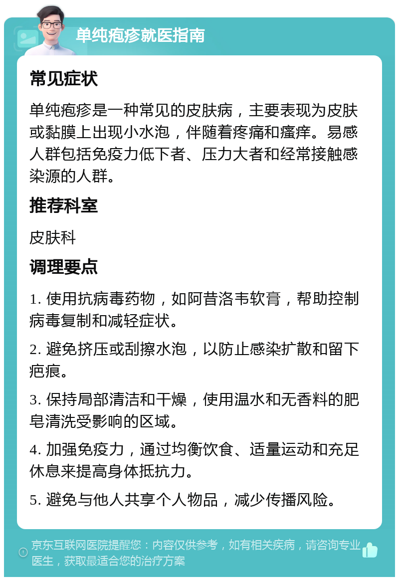 单纯疱疹就医指南 常见症状 单纯疱疹是一种常见的皮肤病，主要表现为皮肤或黏膜上出现小水泡，伴随着疼痛和瘙痒。易感人群包括免疫力低下者、压力大者和经常接触感染源的人群。 推荐科室 皮肤科 调理要点 1. 使用抗病毒药物，如阿昔洛韦软膏，帮助控制病毒复制和减轻症状。 2. 避免挤压或刮擦水泡，以防止感染扩散和留下疤痕。 3. 保持局部清洁和干燥，使用温水和无香料的肥皂清洗受影响的区域。 4. 加强免疫力，通过均衡饮食、适量运动和充足休息来提高身体抵抗力。 5. 避免与他人共享个人物品，减少传播风险。