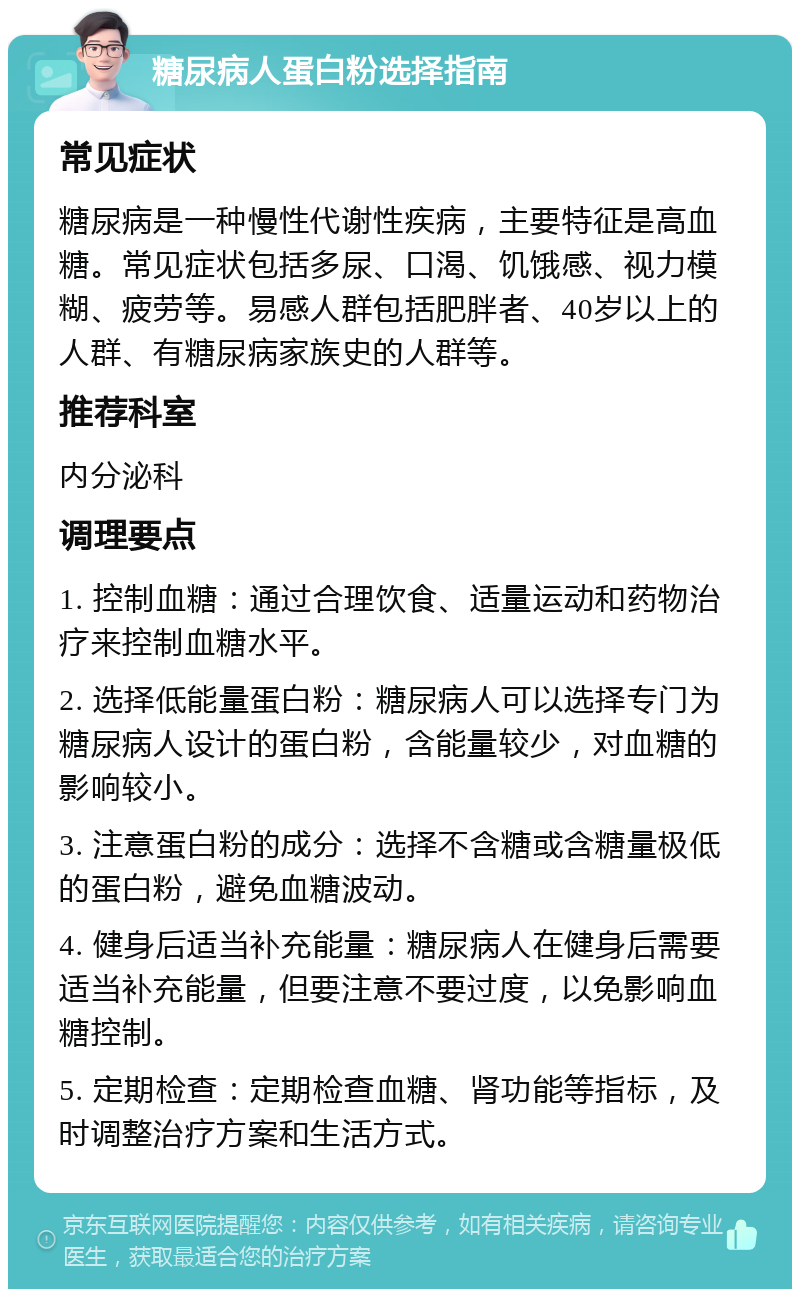 糖尿病人蛋白粉选择指南 常见症状 糖尿病是一种慢性代谢性疾病，主要特征是高血糖。常见症状包括多尿、口渴、饥饿感、视力模糊、疲劳等。易感人群包括肥胖者、40岁以上的人群、有糖尿病家族史的人群等。 推荐科室 内分泌科 调理要点 1. 控制血糖：通过合理饮食、适量运动和药物治疗来控制血糖水平。 2. 选择低能量蛋白粉：糖尿病人可以选择专门为糖尿病人设计的蛋白粉，含能量较少，对血糖的影响较小。 3. 注意蛋白粉的成分：选择不含糖或含糖量极低的蛋白粉，避免血糖波动。 4. 健身后适当补充能量：糖尿病人在健身后需要适当补充能量，但要注意不要过度，以免影响血糖控制。 5. 定期检查：定期检查血糖、肾功能等指标，及时调整治疗方案和生活方式。