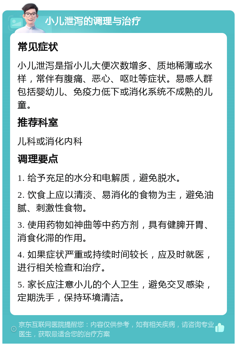 小儿泄泻的调理与治疗 常见症状 小儿泄泻是指小儿大便次数增多、质地稀薄或水样，常伴有腹痛、恶心、呕吐等症状。易感人群包括婴幼儿、免疫力低下或消化系统不成熟的儿童。 推荐科室 儿科或消化内科 调理要点 1. 给予充足的水分和电解质，避免脱水。 2. 饮食上应以清淡、易消化的食物为主，避免油腻、刺激性食物。 3. 使用药物如神曲等中药方剂，具有健脾开胃、消食化滞的作用。 4. 如果症状严重或持续时间较长，应及时就医，进行相关检查和治疗。 5. 家长应注意小儿的个人卫生，避免交叉感染，定期洗手，保持环境清洁。