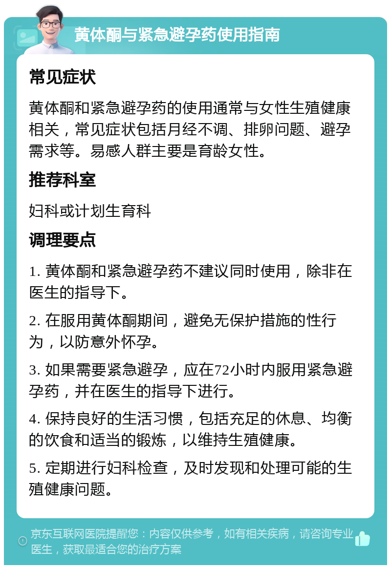 黄体酮与紧急避孕药使用指南 常见症状 黄体酮和紧急避孕药的使用通常与女性生殖健康相关，常见症状包括月经不调、排卵问题、避孕需求等。易感人群主要是育龄女性。 推荐科室 妇科或计划生育科 调理要点 1. 黄体酮和紧急避孕药不建议同时使用，除非在医生的指导下。 2. 在服用黄体酮期间，避免无保护措施的性行为，以防意外怀孕。 3. 如果需要紧急避孕，应在72小时内服用紧急避孕药，并在医生的指导下进行。 4. 保持良好的生活习惯，包括充足的休息、均衡的饮食和适当的锻炼，以维持生殖健康。 5. 定期进行妇科检查，及时发现和处理可能的生殖健康问题。