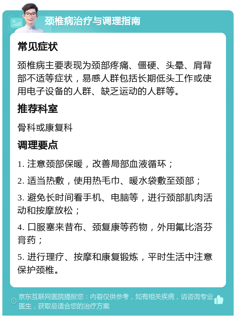 颈椎病治疗与调理指南 常见症状 颈椎病主要表现为颈部疼痛、僵硬、头晕、肩背部不适等症状，易感人群包括长期低头工作或使用电子设备的人群、缺乏运动的人群等。 推荐科室 骨科或康复科 调理要点 1. 注意颈部保暖，改善局部血液循环； 2. 适当热敷，使用热毛巾、暖水袋敷至颈部； 3. 避免长时间看手机、电脑等，进行颈部肌肉活动和按摩放松； 4. 口服塞来昔布、颈复康等药物，外用氟比洛芬膏药； 5. 进行理疗、按摩和康复锻炼，平时生活中注意保护颈椎。