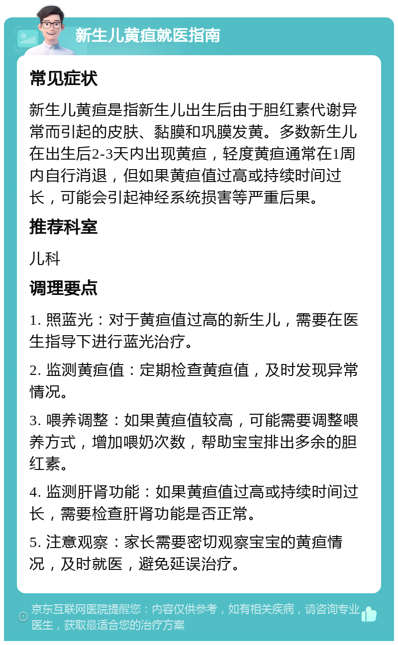 新生儿黄疸就医指南 常见症状 新生儿黄疸是指新生儿出生后由于胆红素代谢异常而引起的皮肤、黏膜和巩膜发黄。多数新生儿在出生后2-3天内出现黄疸，轻度黄疸通常在1周内自行消退，但如果黄疸值过高或持续时间过长，可能会引起神经系统损害等严重后果。 推荐科室 儿科 调理要点 1. 照蓝光：对于黄疸值过高的新生儿，需要在医生指导下进行蓝光治疗。 2. 监测黄疸值：定期检查黄疸值，及时发现异常情况。 3. 喂养调整：如果黄疸值较高，可能需要调整喂养方式，增加喂奶次数，帮助宝宝排出多余的胆红素。 4. 监测肝肾功能：如果黄疸值过高或持续时间过长，需要检查肝肾功能是否正常。 5. 注意观察：家长需要密切观察宝宝的黄疸情况，及时就医，避免延误治疗。