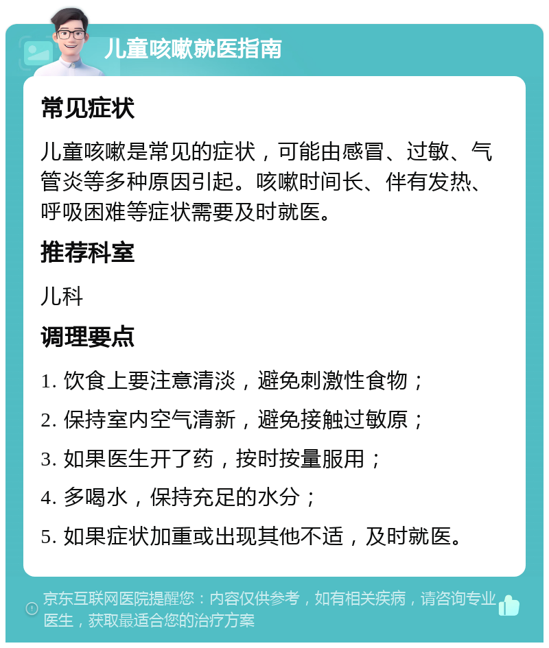 儿童咳嗽就医指南 常见症状 儿童咳嗽是常见的症状，可能由感冒、过敏、气管炎等多种原因引起。咳嗽时间长、伴有发热、呼吸困难等症状需要及时就医。 推荐科室 儿科 调理要点 1. 饮食上要注意清淡，避免刺激性食物； 2. 保持室内空气清新，避免接触过敏原； 3. 如果医生开了药，按时按量服用； 4. 多喝水，保持充足的水分； 5. 如果症状加重或出现其他不适，及时就医。