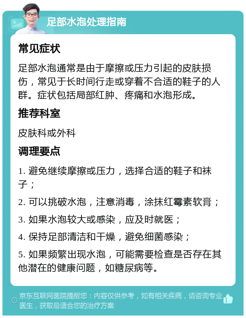 足部水泡处理指南 常见症状 足部水泡通常是由于摩擦或压力引起的皮肤损伤，常见于长时间行走或穿着不合适的鞋子的人群。症状包括局部红肿、疼痛和水泡形成。 推荐科室 皮肤科或外科 调理要点 1. 避免继续摩擦或压力，选择合适的鞋子和袜子； 2. 可以挑破水泡，注意消毒，涂抹红霉素软膏； 3. 如果水泡较大或感染，应及时就医； 4. 保持足部清洁和干燥，避免细菌感染； 5. 如果频繁出现水泡，可能需要检查是否存在其他潜在的健康问题，如糖尿病等。