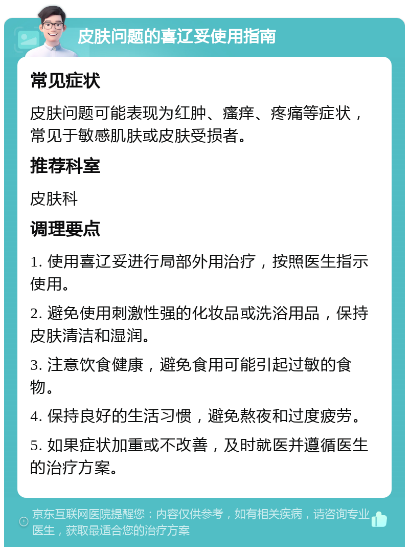 皮肤问题的喜辽妥使用指南 常见症状 皮肤问题可能表现为红肿、瘙痒、疼痛等症状，常见于敏感肌肤或皮肤受损者。 推荐科室 皮肤科 调理要点 1. 使用喜辽妥进行局部外用治疗，按照医生指示使用。 2. 避免使用刺激性强的化妆品或洗浴用品，保持皮肤清洁和湿润。 3. 注意饮食健康，避免食用可能引起过敏的食物。 4. 保持良好的生活习惯，避免熬夜和过度疲劳。 5. 如果症状加重或不改善，及时就医并遵循医生的治疗方案。