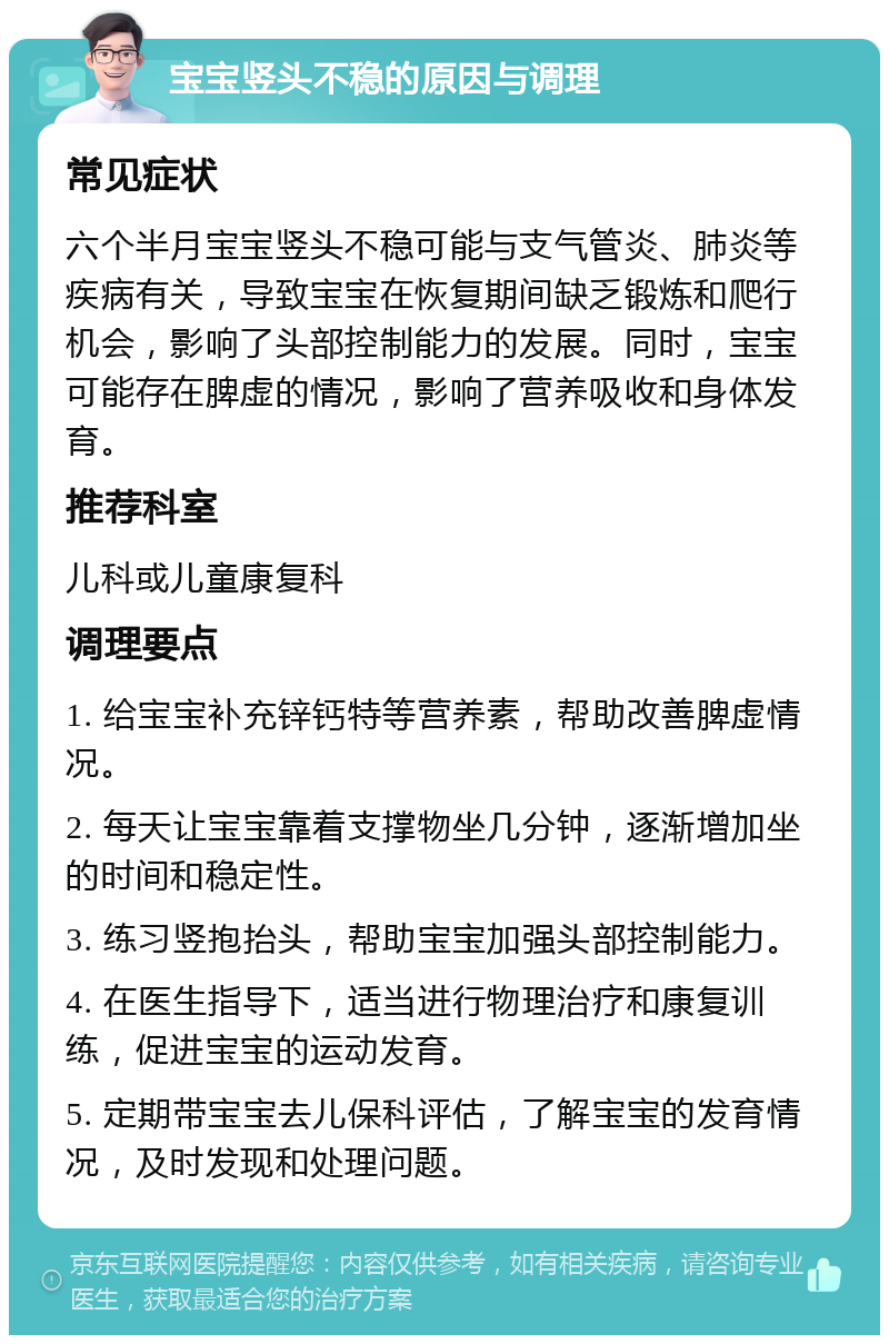 宝宝竖头不稳的原因与调理 常见症状 六个半月宝宝竖头不稳可能与支气管炎、肺炎等疾病有关，导致宝宝在恢复期间缺乏锻炼和爬行机会，影响了头部控制能力的发展。同时，宝宝可能存在脾虚的情况，影响了营养吸收和身体发育。 推荐科室 儿科或儿童康复科 调理要点 1. 给宝宝补充锌钙特等营养素，帮助改善脾虚情况。 2. 每天让宝宝靠着支撑物坐几分钟，逐渐增加坐的时间和稳定性。 3. 练习竖抱抬头，帮助宝宝加强头部控制能力。 4. 在医生指导下，适当进行物理治疗和康复训练，促进宝宝的运动发育。 5. 定期带宝宝去儿保科评估，了解宝宝的发育情况，及时发现和处理问题。