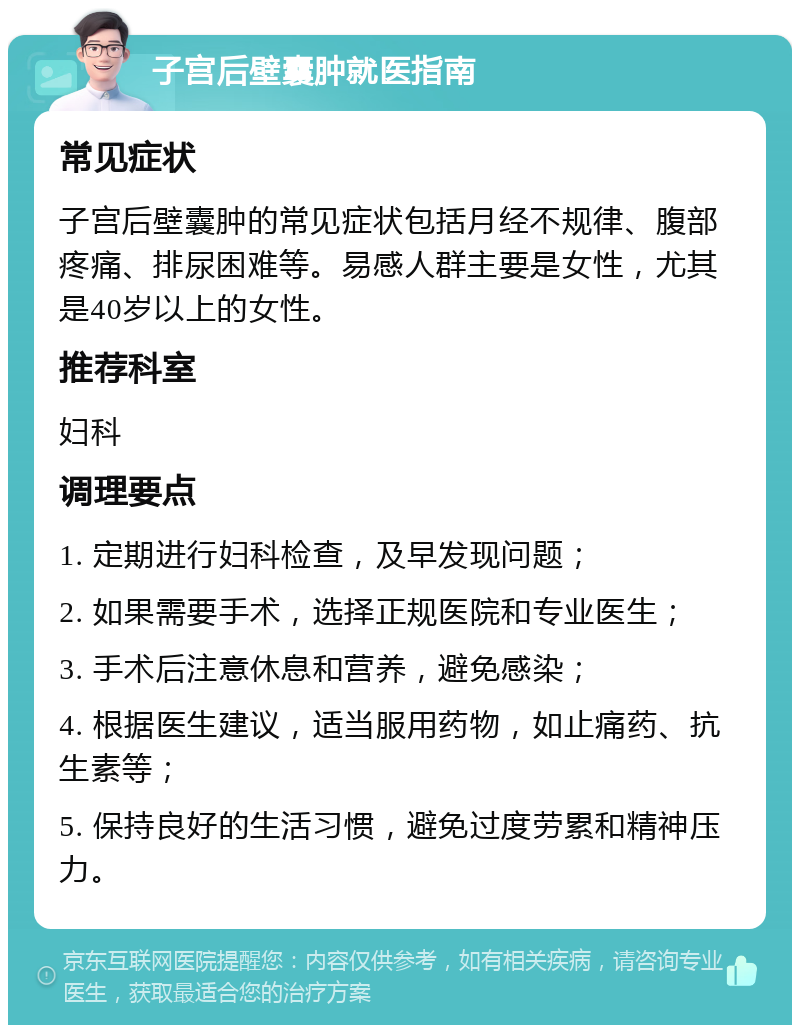 子宫后壁囊肿就医指南 常见症状 子宫后壁囊肿的常见症状包括月经不规律、腹部疼痛、排尿困难等。易感人群主要是女性，尤其是40岁以上的女性。 推荐科室 妇科 调理要点 1. 定期进行妇科检查，及早发现问题； 2. 如果需要手术，选择正规医院和专业医生； 3. 手术后注意休息和营养，避免感染； 4. 根据医生建议，适当服用药物，如止痛药、抗生素等； 5. 保持良好的生活习惯，避免过度劳累和精神压力。