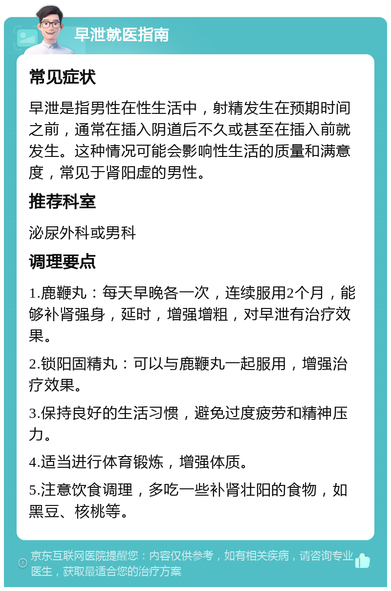 早泄就医指南 常见症状 早泄是指男性在性生活中，射精发生在预期时间之前，通常在插入阴道后不久或甚至在插入前就发生。这种情况可能会影响性生活的质量和满意度，常见于肾阳虚的男性。 推荐科室 泌尿外科或男科 调理要点 1.鹿鞭丸：每天早晚各一次，连续服用2个月，能够补肾强身，延时，增强增粗，对早泄有治疗效果。 2.锁阳固精丸：可以与鹿鞭丸一起服用，增强治疗效果。 3.保持良好的生活习惯，避免过度疲劳和精神压力。 4.适当进行体育锻炼，增强体质。 5.注意饮食调理，多吃一些补肾壮阳的食物，如黑豆、核桃等。