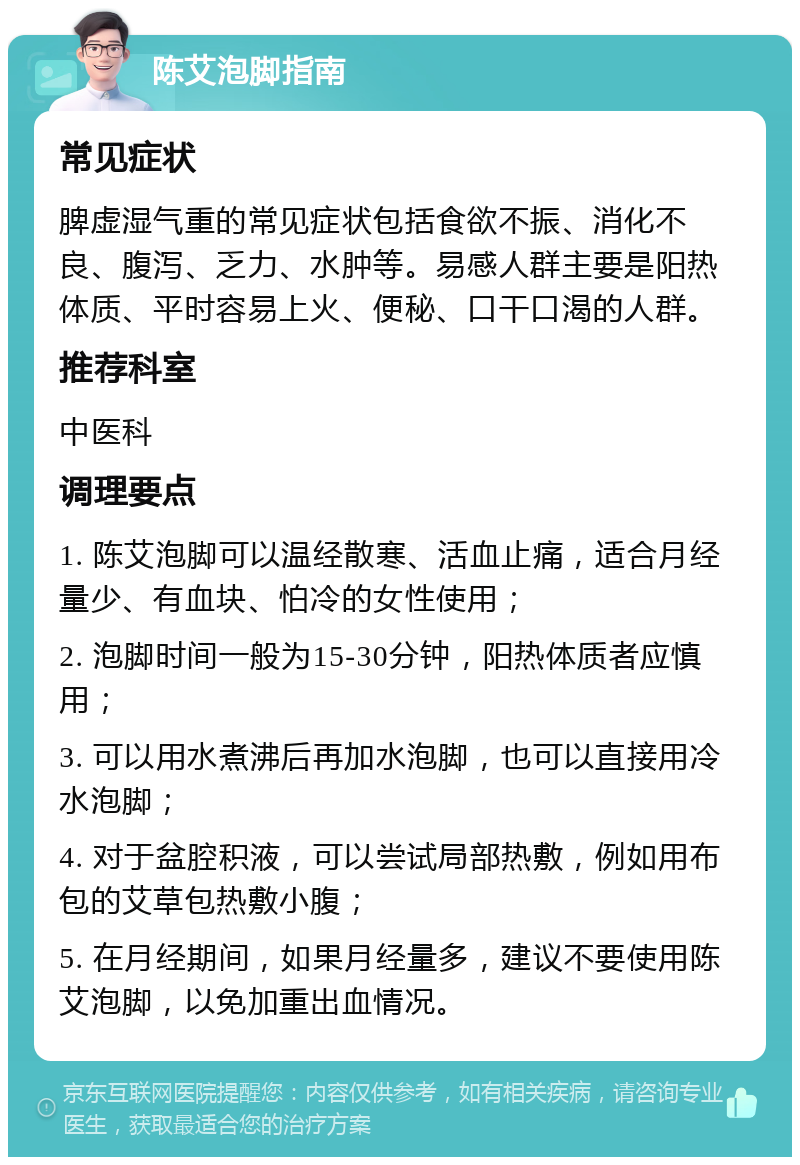 陈艾泡脚指南 常见症状 脾虚湿气重的常见症状包括食欲不振、消化不良、腹泻、乏力、水肿等。易感人群主要是阳热体质、平时容易上火、便秘、口干口渴的人群。 推荐科室 中医科 调理要点 1. 陈艾泡脚可以温经散寒、活血止痛，适合月经量少、有血块、怕冷的女性使用； 2. 泡脚时间一般为15-30分钟，阳热体质者应慎用； 3. 可以用水煮沸后再加水泡脚，也可以直接用冷水泡脚； 4. 对于盆腔积液，可以尝试局部热敷，例如用布包的艾草包热敷小腹； 5. 在月经期间，如果月经量多，建议不要使用陈艾泡脚，以免加重出血情况。