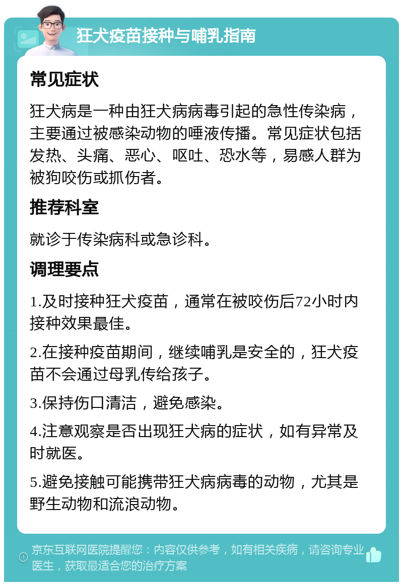 狂犬疫苗接种与哺乳指南 常见症状 狂犬病是一种由狂犬病病毒引起的急性传染病，主要通过被感染动物的唾液传播。常见症状包括发热、头痛、恶心、呕吐、恐水等，易感人群为被狗咬伤或抓伤者。 推荐科室 就诊于传染病科或急诊科。 调理要点 1.及时接种狂犬疫苗，通常在被咬伤后72小时内接种效果最佳。 2.在接种疫苗期间，继续哺乳是安全的，狂犬疫苗不会通过母乳传给孩子。 3.保持伤口清洁，避免感染。 4.注意观察是否出现狂犬病的症状，如有异常及时就医。 5.避免接触可能携带狂犬病病毒的动物，尤其是野生动物和流浪动物。