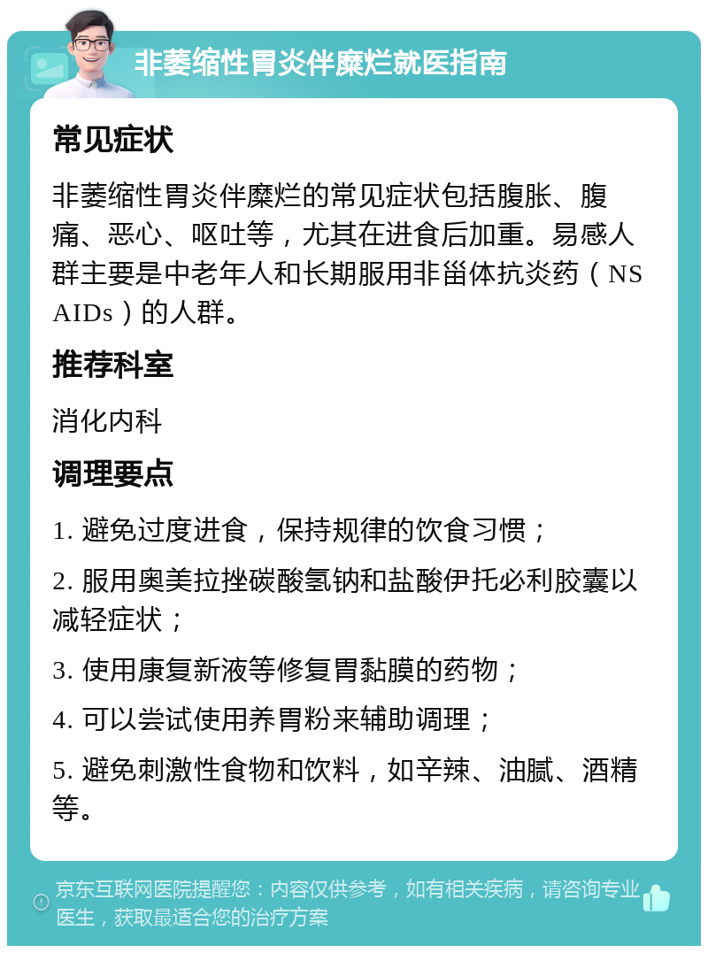 非萎缩性胃炎伴糜烂就医指南 常见症状 非萎缩性胃炎伴糜烂的常见症状包括腹胀、腹痛、恶心、呕吐等，尤其在进食后加重。易感人群主要是中老年人和长期服用非甾体抗炎药（NSAIDs）的人群。 推荐科室 消化内科 调理要点 1. 避免过度进食，保持规律的饮食习惯； 2. 服用奥美拉挫碳酸氢钠和盐酸伊托必利胶囊以减轻症状； 3. 使用康复新液等修复胃黏膜的药物； 4. 可以尝试使用养胃粉来辅助调理； 5. 避免刺激性食物和饮料，如辛辣、油腻、酒精等。