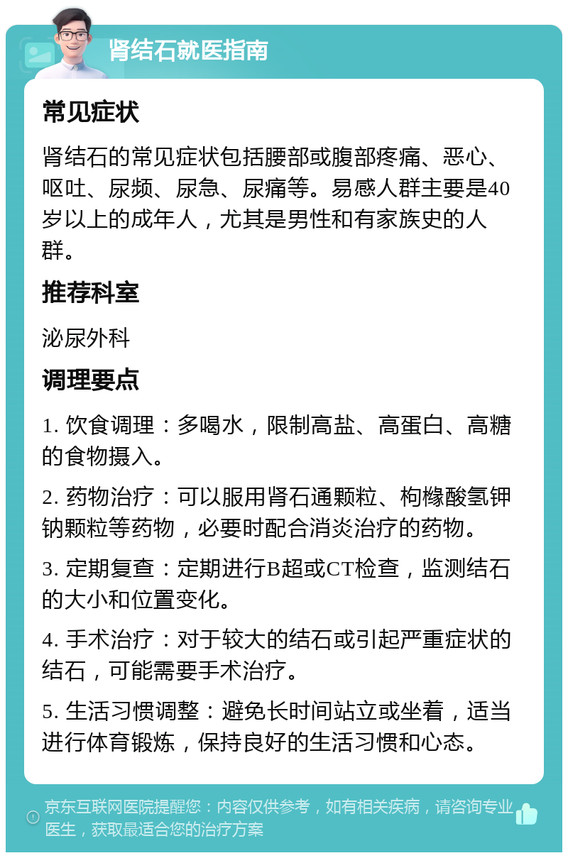 肾结石就医指南 常见症状 肾结石的常见症状包括腰部或腹部疼痛、恶心、呕吐、尿频、尿急、尿痛等。易感人群主要是40岁以上的成年人，尤其是男性和有家族史的人群。 推荐科室 泌尿外科 调理要点 1. 饮食调理：多喝水，限制高盐、高蛋白、高糖的食物摄入。 2. 药物治疗：可以服用肾石通颗粒、枸橼酸氢钾钠颗粒等药物，必要时配合消炎治疗的药物。 3. 定期复查：定期进行B超或CT检查，监测结石的大小和位置变化。 4. 手术治疗：对于较大的结石或引起严重症状的结石，可能需要手术治疗。 5. 生活习惯调整：避免长时间站立或坐着，适当进行体育锻炼，保持良好的生活习惯和心态。