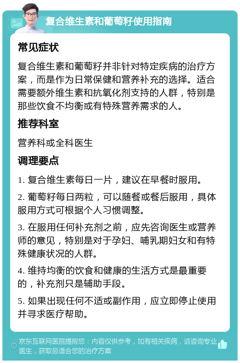 复合维生素和葡萄籽使用指南 常见症状 复合维生素和葡萄籽并非针对特定疾病的治疗方案，而是作为日常保健和营养补充的选择。适合需要额外维生素和抗氧化剂支持的人群，特别是那些饮食不均衡或有特殊营养需求的人。 推荐科室 营养科或全科医生 调理要点 1. 复合维生素每日一片，建议在早餐时服用。 2. 葡萄籽每日两粒，可以随餐或餐后服用，具体服用方式可根据个人习惯调整。 3. 在服用任何补充剂之前，应先咨询医生或营养师的意见，特别是对于孕妇、哺乳期妇女和有特殊健康状况的人群。 4. 维持均衡的饮食和健康的生活方式是最重要的，补充剂只是辅助手段。 5. 如果出现任何不适或副作用，应立即停止使用并寻求医疗帮助。