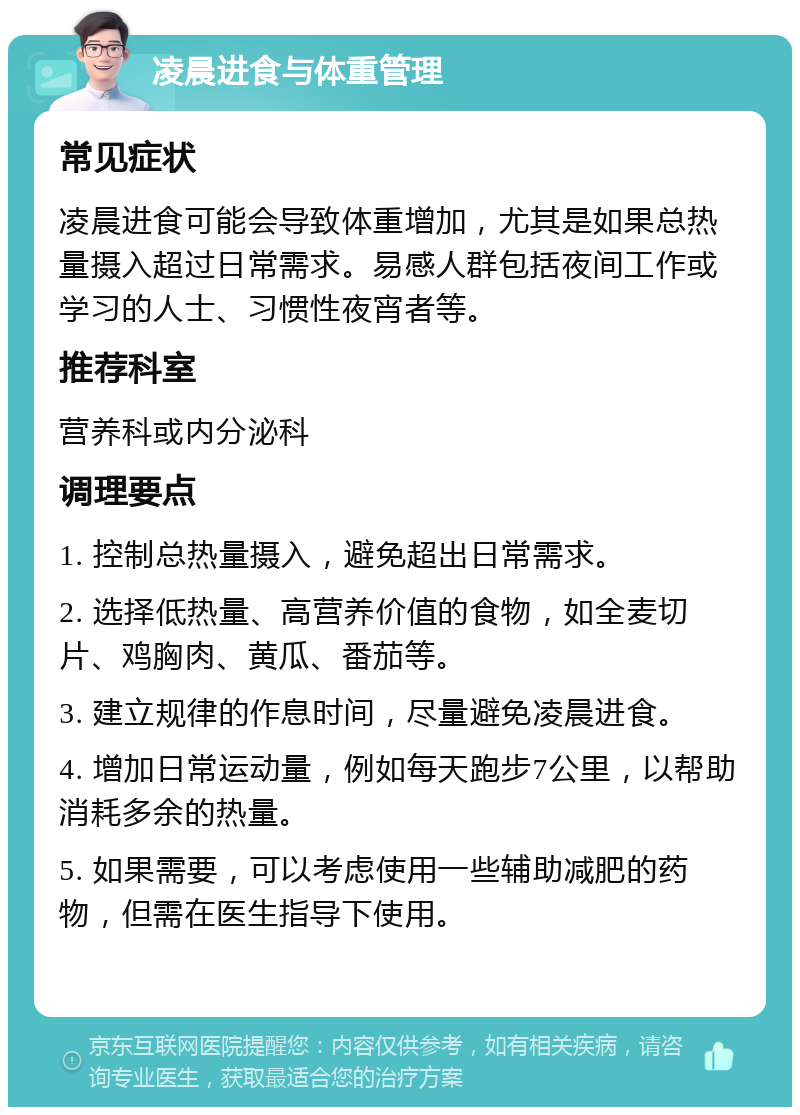 凌晨进食与体重管理 常见症状 凌晨进食可能会导致体重增加，尤其是如果总热量摄入超过日常需求。易感人群包括夜间工作或学习的人士、习惯性夜宵者等。 推荐科室 营养科或内分泌科 调理要点 1. 控制总热量摄入，避免超出日常需求。 2. 选择低热量、高营养价值的食物，如全麦切片、鸡胸肉、黄瓜、番茄等。 3. 建立规律的作息时间，尽量避免凌晨进食。 4. 增加日常运动量，例如每天跑步7公里，以帮助消耗多余的热量。 5. 如果需要，可以考虑使用一些辅助减肥的药物，但需在医生指导下使用。