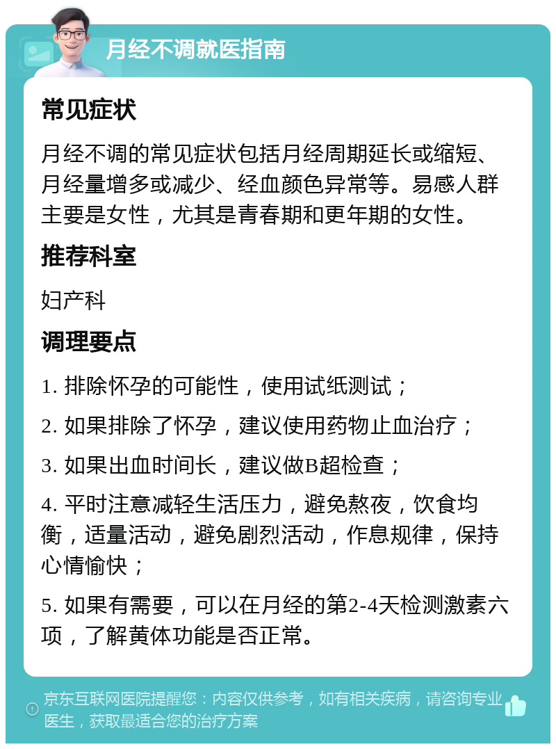 月经不调就医指南 常见症状 月经不调的常见症状包括月经周期延长或缩短、月经量增多或减少、经血颜色异常等。易感人群主要是女性，尤其是青春期和更年期的女性。 推荐科室 妇产科 调理要点 1. 排除怀孕的可能性，使用试纸测试； 2. 如果排除了怀孕，建议使用药物止血治疗； 3. 如果出血时间长，建议做B超检查； 4. 平时注意减轻生活压力，避免熬夜，饮食均衡，适量活动，避免剧烈活动，作息规律，保持心情愉快； 5. 如果有需要，可以在月经的第2-4天检测激素六项，了解黄体功能是否正常。