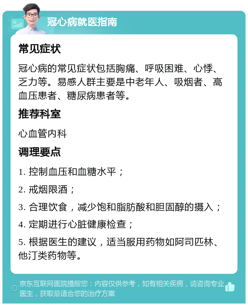 冠心病就医指南 常见症状 冠心病的常见症状包括胸痛、呼吸困难、心悸、乏力等。易感人群主要是中老年人、吸烟者、高血压患者、糖尿病患者等。 推荐科室 心血管内科 调理要点 1. 控制血压和血糖水平； 2. 戒烟限酒； 3. 合理饮食，减少饱和脂肪酸和胆固醇的摄入； 4. 定期进行心脏健康检查； 5. 根据医生的建议，适当服用药物如阿司匹林、他汀类药物等。