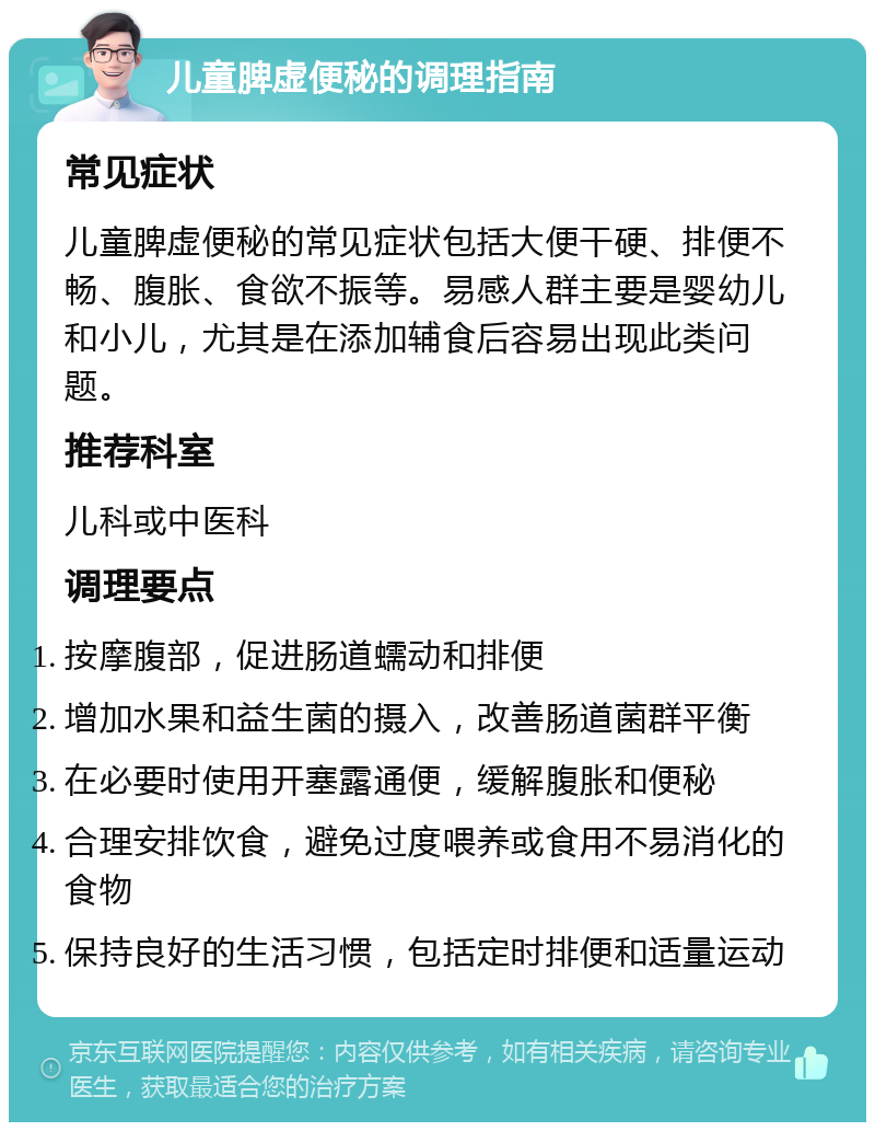 儿童脾虚便秘的调理指南 常见症状 儿童脾虚便秘的常见症状包括大便干硬、排便不畅、腹胀、食欲不振等。易感人群主要是婴幼儿和小儿，尤其是在添加辅食后容易出现此类问题。 推荐科室 儿科或中医科 调理要点 按摩腹部，促进肠道蠕动和排便 增加水果和益生菌的摄入，改善肠道菌群平衡 在必要时使用开塞露通便，缓解腹胀和便秘 合理安排饮食，避免过度喂养或食用不易消化的食物 保持良好的生活习惯，包括定时排便和适量运动