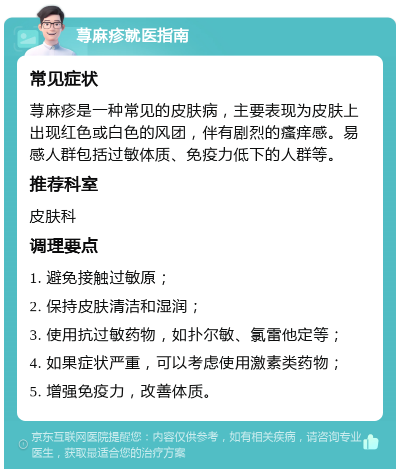 荨麻疹就医指南 常见症状 荨麻疹是一种常见的皮肤病，主要表现为皮肤上出现红色或白色的风团，伴有剧烈的瘙痒感。易感人群包括过敏体质、免疫力低下的人群等。 推荐科室 皮肤科 调理要点 1. 避免接触过敏原； 2. 保持皮肤清洁和湿润； 3. 使用抗过敏药物，如扑尔敏、氯雷他定等； 4. 如果症状严重，可以考虑使用激素类药物； 5. 增强免疫力，改善体质。