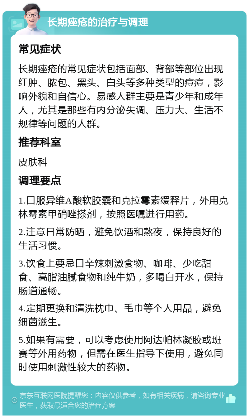 长期痤疮的治疗与调理 常见症状 长期痤疮的常见症状包括面部、背部等部位出现红肿、脓包、黑头、白头等多种类型的痘痘，影响外貌和自信心。易感人群主要是青少年和成年人，尤其是那些有内分泌失调、压力大、生活不规律等问题的人群。 推荐科室 皮肤科 调理要点 1.口服异维A酸软胶囊和克拉霉素缓释片，外用克林霉素甲硝唑搽剂，按照医嘱进行用药。 2.注意日常防晒，避免饮酒和熬夜，保持良好的生活习惯。 3.饮食上要忌口辛辣刺激食物、咖啡、少吃甜食、高脂油腻食物和纯牛奶，多喝白开水，保持肠道通畅。 4.定期更换和清洗枕巾、毛巾等个人用品，避免细菌滋生。 5.如果有需要，可以考虑使用阿达帕林凝胶或班赛等外用药物，但需在医生指导下使用，避免同时使用刺激性较大的药物。