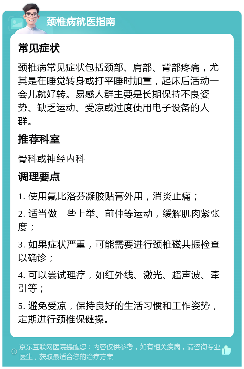 颈椎病就医指南 常见症状 颈椎病常见症状包括颈部、肩部、背部疼痛，尤其是在睡觉转身或打平睡时加重，起床后活动一会儿就好转。易感人群主要是长期保持不良姿势、缺乏运动、受凉或过度使用电子设备的人群。 推荐科室 骨科或神经内科 调理要点 1. 使用氟比洛芬凝胶贴膏外用，消炎止痛； 2. 适当做一些上举、前伸等运动，缓解肌肉紧张度； 3. 如果症状严重，可能需要进行颈椎磁共振检查以确诊； 4. 可以尝试理疗，如红外线、激光、超声波、牵引等； 5. 避免受凉，保持良好的生活习惯和工作姿势，定期进行颈椎保健操。