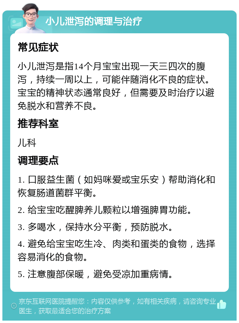 小儿泄泻的调理与治疗 常见症状 小儿泄泻是指14个月宝宝出现一天三四次的腹泻，持续一周以上，可能伴随消化不良的症状。宝宝的精神状态通常良好，但需要及时治疗以避免脱水和营养不良。 推荐科室 儿科 调理要点 1. 口服益生菌（如妈咪爱或宝乐安）帮助消化和恢复肠道菌群平衡。 2. 给宝宝吃醒脾养儿颗粒以增强脾胃功能。 3. 多喝水，保持水分平衡，预防脱水。 4. 避免给宝宝吃生冷、肉类和蛋类的食物，选择容易消化的食物。 5. 注意腹部保暖，避免受凉加重病情。