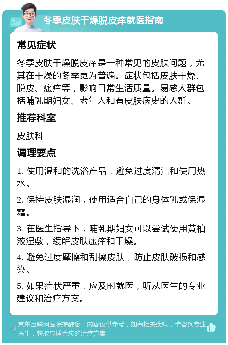 冬季皮肤干燥脱皮痒就医指南 常见症状 冬季皮肤干燥脱皮痒是一种常见的皮肤问题，尤其在干燥的冬季更为普遍。症状包括皮肤干燥、脱皮、瘙痒等，影响日常生活质量。易感人群包括哺乳期妇女、老年人和有皮肤病史的人群。 推荐科室 皮肤科 调理要点 1. 使用温和的洗浴产品，避免过度清洁和使用热水。 2. 保持皮肤湿润，使用适合自己的身体乳或保湿霜。 3. 在医生指导下，哺乳期妇女可以尝试使用黄柏液湿敷，缓解皮肤瘙痒和干燥。 4. 避免过度摩擦和刮擦皮肤，防止皮肤破损和感染。 5. 如果症状严重，应及时就医，听从医生的专业建议和治疗方案。