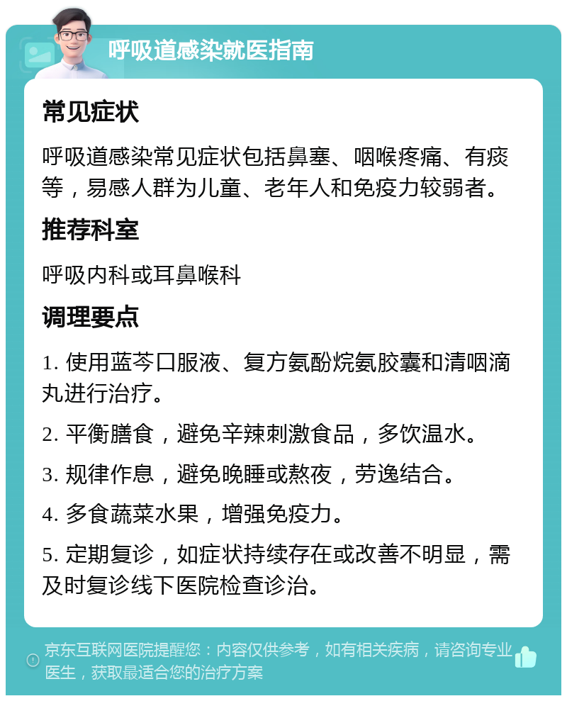 呼吸道感染就医指南 常见症状 呼吸道感染常见症状包括鼻塞、咽喉疼痛、有痰等，易感人群为儿童、老年人和免疫力较弱者。 推荐科室 呼吸内科或耳鼻喉科 调理要点 1. 使用蓝芩口服液、复方氨酚烷氨胶囊和清咽滴丸进行治疗。 2. 平衡膳食，避免辛辣刺激食品，多饮温水。 3. 规律作息，避免晚睡或熬夜，劳逸结合。 4. 多食蔬菜水果，增强免疫力。 5. 定期复诊，如症状持续存在或改善不明显，需及时复诊线下医院检查诊治。