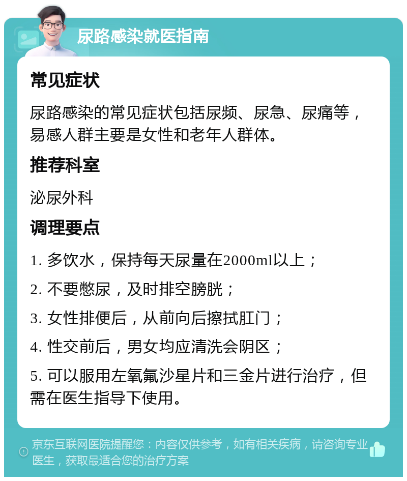 尿路感染就医指南 常见症状 尿路感染的常见症状包括尿频、尿急、尿痛等，易感人群主要是女性和老年人群体。 推荐科室 泌尿外科 调理要点 1. 多饮水，保持每天尿量在2000ml以上； 2. 不要憋尿，及时排空膀胱； 3. 女性排便后，从前向后擦拭肛门； 4. 性交前后，男女均应清洗会阴区； 5. 可以服用左氧氟沙星片和三金片进行治疗，但需在医生指导下使用。