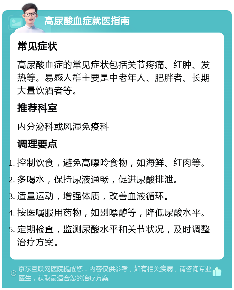 高尿酸血症就医指南 常见症状 高尿酸血症的常见症状包括关节疼痛、红肿、发热等。易感人群主要是中老年人、肥胖者、长期大量饮酒者等。 推荐科室 内分泌科或风湿免疫科 调理要点 控制饮食，避免高嘌呤食物，如海鲜、红肉等。 多喝水，保持尿液通畅，促进尿酸排泄。 适量运动，增强体质，改善血液循环。 按医嘱服用药物，如别嘌醇等，降低尿酸水平。 定期检查，监测尿酸水平和关节状况，及时调整治疗方案。