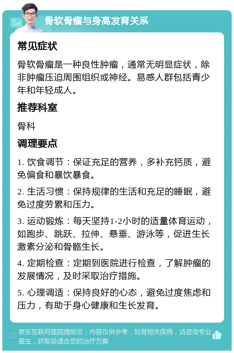 骨软骨瘤与身高发育关系 常见症状 骨软骨瘤是一种良性肿瘤，通常无明显症状，除非肿瘤压迫周围组织或神经。易感人群包括青少年和年轻成人。 推荐科室 骨科 调理要点 1. 饮食调节：保证充足的营养，多补充钙质，避免偏食和暴饮暴食。 2. 生活习惯：保持规律的生活和充足的睡眠，避免过度劳累和压力。 3. 运动锻炼：每天坚持1-2小时的适量体育运动，如跑步、跳跃、拉伸、悬垂、游泳等，促进生长激素分泌和骨骼生长。 4. 定期检查：定期到医院进行检查，了解肿瘤的发展情况，及时采取治疗措施。 5. 心理调适：保持良好的心态，避免过度焦虑和压力，有助于身心健康和生长发育。