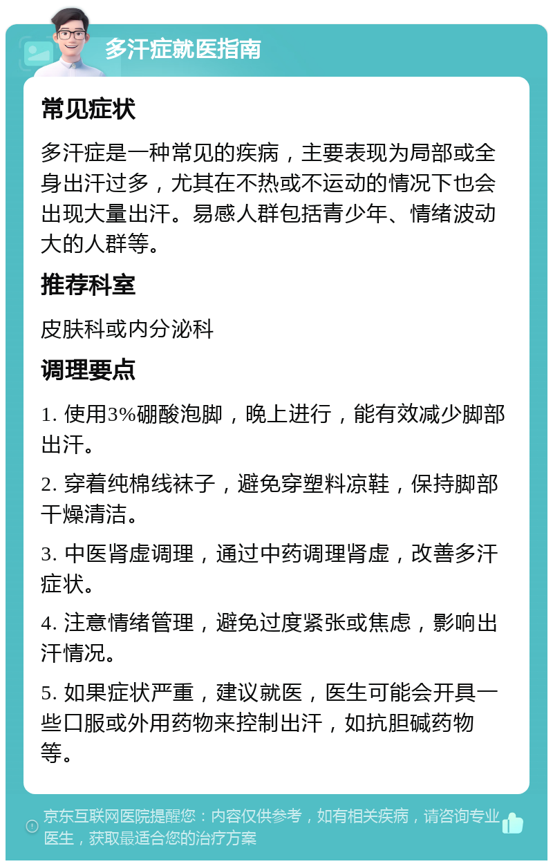 多汗症就医指南 常见症状 多汗症是一种常见的疾病，主要表现为局部或全身出汗过多，尤其在不热或不运动的情况下也会出现大量出汗。易感人群包括青少年、情绪波动大的人群等。 推荐科室 皮肤科或内分泌科 调理要点 1. 使用3%硼酸泡脚，晚上进行，能有效减少脚部出汗。 2. 穿着纯棉线袜子，避免穿塑料凉鞋，保持脚部干燥清洁。 3. 中医肾虚调理，通过中药调理肾虚，改善多汗症状。 4. 注意情绪管理，避免过度紧张或焦虑，影响出汗情况。 5. 如果症状严重，建议就医，医生可能会开具一些口服或外用药物来控制出汗，如抗胆碱药物等。