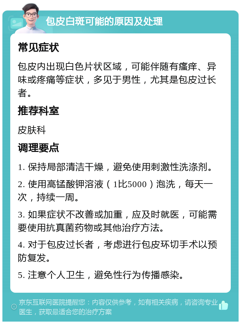 包皮白斑可能的原因及处理 常见症状 包皮内出现白色片状区域，可能伴随有瘙痒、异味或疼痛等症状，多见于男性，尤其是包皮过长者。 推荐科室 皮肤科 调理要点 1. 保持局部清洁干燥，避免使用刺激性洗涤剂。 2. 使用高锰酸钾溶液（1比5000）泡洗，每天一次，持续一周。 3. 如果症状不改善或加重，应及时就医，可能需要使用抗真菌药物或其他治疗方法。 4. 对于包皮过长者，考虑进行包皮环切手术以预防复发。 5. 注意个人卫生，避免性行为传播感染。