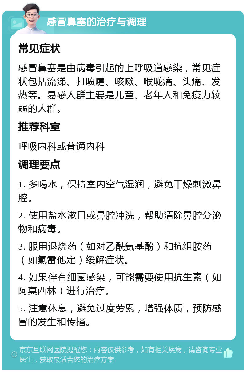 感冒鼻塞的治疗与调理 常见症状 感冒鼻塞是由病毒引起的上呼吸道感染，常见症状包括流涕、打喷嚏、咳嗽、喉咙痛、头痛、发热等。易感人群主要是儿童、老年人和免疫力较弱的人群。 推荐科室 呼吸内科或普通内科 调理要点 1. 多喝水，保持室内空气湿润，避免干燥刺激鼻腔。 2. 使用盐水漱口或鼻腔冲洗，帮助清除鼻腔分泌物和病毒。 3. 服用退烧药（如对乙酰氨基酚）和抗组胺药（如氯雷他定）缓解症状。 4. 如果伴有细菌感染，可能需要使用抗生素（如阿莫西林）进行治疗。 5. 注意休息，避免过度劳累，增强体质，预防感冒的发生和传播。