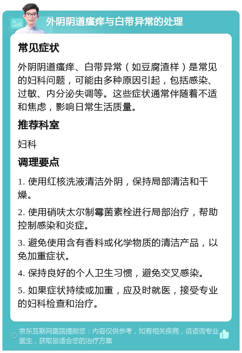 外阴阴道瘙痒与白带异常的处理 常见症状 外阴阴道瘙痒、白带异常（如豆腐渣样）是常见的妇科问题，可能由多种原因引起，包括感染、过敏、内分泌失调等。这些症状通常伴随着不适和焦虑，影响日常生活质量。 推荐科室 妇科 调理要点 1. 使用红核洗液清洁外阴，保持局部清洁和干燥。 2. 使用硝呋太尔制霉菌素栓进行局部治疗，帮助控制感染和炎症。 3. 避免使用含有香料或化学物质的清洁产品，以免加重症状。 4. 保持良好的个人卫生习惯，避免交叉感染。 5. 如果症状持续或加重，应及时就医，接受专业的妇科检查和治疗。