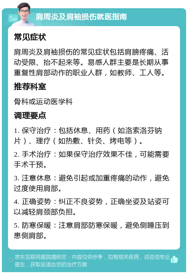 肩周炎及肩袖损伤就医指南 常见症状 肩周炎及肩袖损伤的常见症状包括肩膀疼痛、活动受限、抬不起来等。易感人群主要是长期从事重复性肩部动作的职业人群，如教师、工人等。 推荐科室 骨科或运动医学科 调理要点 1. 保守治疗：包括休息、用药（如洛索洛芬钠片）、理疗（如热敷、针灸、烤电等）。 2. 手术治疗：如果保守治疗效果不佳，可能需要手术干预。 3. 注意休息：避免引起或加重疼痛的动作，避免过度使用肩部。 4. 正确姿势：纠正不良姿势，正确坐姿及站姿可以减轻肩颈部负担。 5. 防寒保暖：注意肩部防寒保暖，避免侧睡压到患侧肩部。