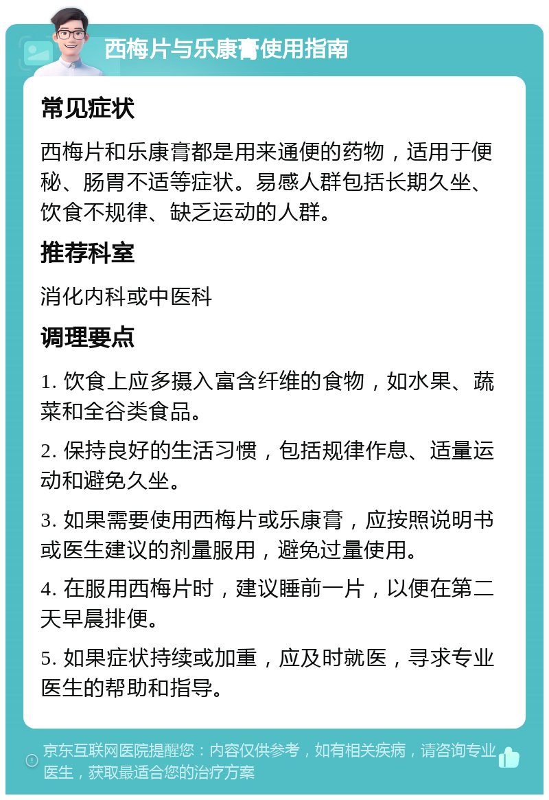 西梅片与乐康膏使用指南 常见症状 西梅片和乐康膏都是用来通便的药物，适用于便秘、肠胃不适等症状。易感人群包括长期久坐、饮食不规律、缺乏运动的人群。 推荐科室 消化内科或中医科 调理要点 1. 饮食上应多摄入富含纤维的食物，如水果、蔬菜和全谷类食品。 2. 保持良好的生活习惯，包括规律作息、适量运动和避免久坐。 3. 如果需要使用西梅片或乐康膏，应按照说明书或医生建议的剂量服用，避免过量使用。 4. 在服用西梅片时，建议睡前一片，以便在第二天早晨排便。 5. 如果症状持续或加重，应及时就医，寻求专业医生的帮助和指导。