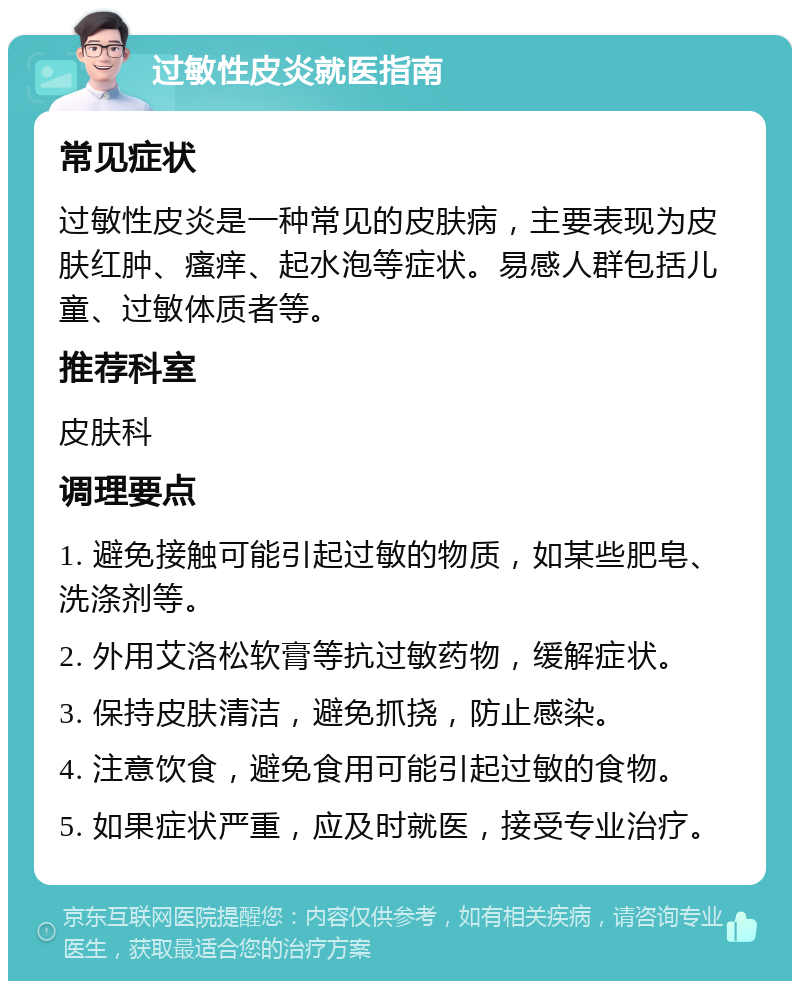 过敏性皮炎就医指南 常见症状 过敏性皮炎是一种常见的皮肤病，主要表现为皮肤红肿、瘙痒、起水泡等症状。易感人群包括儿童、过敏体质者等。 推荐科室 皮肤科 调理要点 1. 避免接触可能引起过敏的物质，如某些肥皂、洗涤剂等。 2. 外用艾洛松软膏等抗过敏药物，缓解症状。 3. 保持皮肤清洁，避免抓挠，防止感染。 4. 注意饮食，避免食用可能引起过敏的食物。 5. 如果症状严重，应及时就医，接受专业治疗。