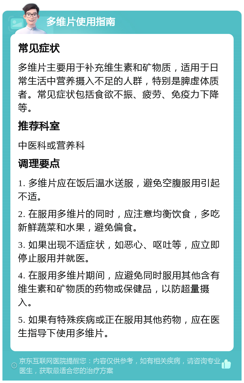 多维片使用指南 常见症状 多维片主要用于补充维生素和矿物质，适用于日常生活中营养摄入不足的人群，特别是脾虚体质者。常见症状包括食欲不振、疲劳、免疫力下降等。 推荐科室 中医科或营养科 调理要点 1. 多维片应在饭后温水送服，避免空腹服用引起不适。 2. 在服用多维片的同时，应注意均衡饮食，多吃新鲜蔬菜和水果，避免偏食。 3. 如果出现不适症状，如恶心、呕吐等，应立即停止服用并就医。 4. 在服用多维片期间，应避免同时服用其他含有维生素和矿物质的药物或保健品，以防超量摄入。 5. 如果有特殊疾病或正在服用其他药物，应在医生指导下使用多维片。