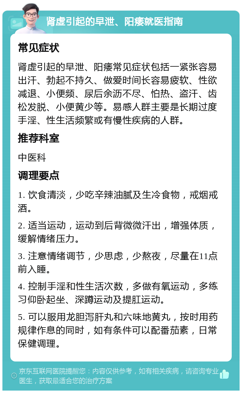 肾虚引起的早泄、阳痿就医指南 常见症状 肾虚引起的早泄、阳痿常见症状包括一紧张容易出汗、勃起不持久、做爱时间长容易疲软、性欲减退、小便频、尿后余沥不尽、怕热、盗汗、齿松发脱、小便黄少等。易感人群主要是长期过度手淫、性生活频繁或有慢性疾病的人群。 推荐科室 中医科 调理要点 1. 饮食清淡，少吃辛辣油腻及生冷食物，戒烟戒酒。 2. 适当运动，运动到后背微微汗出，增强体质，缓解情绪压力。 3. 注意情绪调节，少思虑，少熬夜，尽量在11点前入睡。 4. 控制手淫和性生活次数，多做有氧运动，多练习仰卧起坐、深蹲运动及提肛运动。 5. 可以服用龙胆泻肝丸和六味地黄丸，按时用药规律作息的同时，如有条件可以配番茄素，日常保健调理。