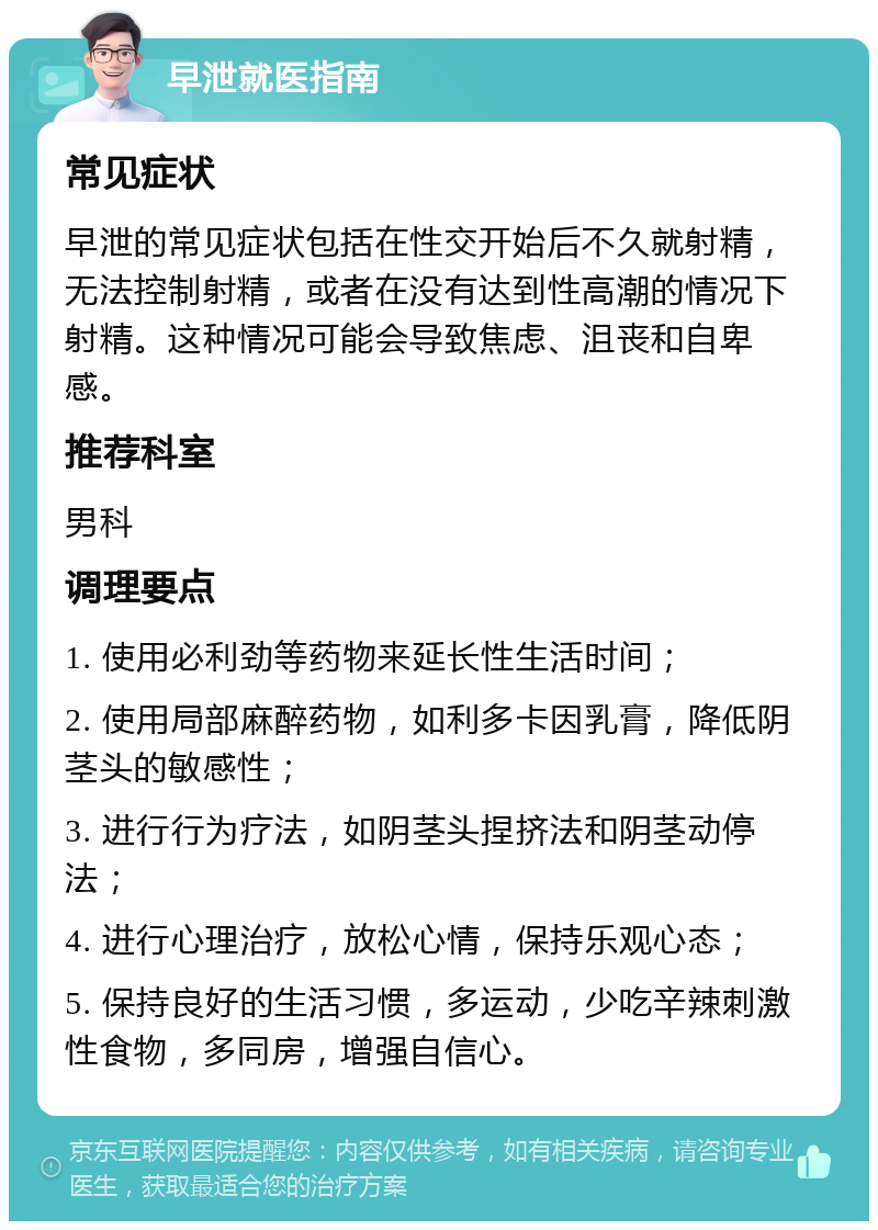 早泄就医指南 常见症状 早泄的常见症状包括在性交开始后不久就射精，无法控制射精，或者在没有达到性高潮的情况下射精。这种情况可能会导致焦虑、沮丧和自卑感。 推荐科室 男科 调理要点 1. 使用必利劲等药物来延长性生活时间； 2. 使用局部麻醉药物，如利多卡因乳膏，降低阴茎头的敏感性； 3. 进行行为疗法，如阴茎头捏挤法和阴茎动停法； 4. 进行心理治疗，放松心情，保持乐观心态； 5. 保持良好的生活习惯，多运动，少吃辛辣刺激性食物，多同房，增强自信心。